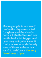 Load image into Gallery viewer, Image of front of greeting card featuring message in white text on sky blue background saying 'Some people in our world make the day seem a tad brighter and the clouds look a little fluffier and our smile feel a bit bigger and you may not quite know it but you are most definitely one of those so here is a card to celebrate the very loveliness of you'. The text 'the very loveliness of you' is printed in yellow.