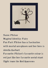 Load image into Gallery viewer, Character bio for Flicker the Fairy. Image shows the silhouette of a fairy waving a wand and walking a beetle on a leash. Bio reads as follows - Magical Identity: Fairy. Fun Fact: Flicker has a fascination with mortal aeroplanes and her hero is Amelia Earhart. Favourite: Flicker's favourite colour is red just like her favourite aerial stunt flight team the Red Sparrows.