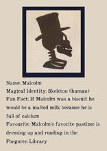 Load image into Gallery viewer, Character Bio for Malcolm. Image shows the silhouette side view of a skeletons head and shoulders, wearing a top hat. Bio reads as follows - Magical Identity: Skeleton (human). Fun Fact: If Malcolm was a biscuit he would be a malted milk because he is full of calcium. Favourite: Malcolm's favourite pastime is dressing up and reading in the Forgotten Library.