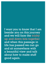 Load image into Gallery viewer, Image of front of greeting card featuring message in white text on a teal green background that reads 'I want you to know that I am beside you on this journey and we will face the tricky up and down bits together and when this passage in life has passed we can go and sit somewhere with a beautiful view and talk about how to make stuff good again.' The 'tricky up and down bits together' is printed in salmon pink.