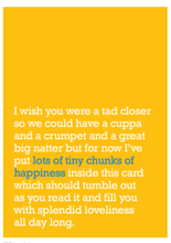 Load image into Gallery viewer, Image of front of greeting card featuring message in white text on a bright yellow background that reads 'I wish you were a tad closer so we could have a cuppa and a crumpet and a great big natter but for now I've put lots of tiny chunks of happiness inside this card which should tumble out as you read it and fill you with splendid loveliness all day long.' The 'lots of tiny chunks of happiness' is printed in blue.