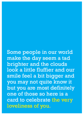 Image of front of greeting card featuring message in white text on sky blue background saying 'Some people in our world make the day seem a tad brighter and the clouds look a little fluffier and our smile feel a bit bigger and you may not quite know it but you are most definitely one of those so here is a card to celebrate the very loveliness of you'. The text 'the very loveliness of you' is printed in yellow.