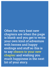 Load image into Gallery viewer, Image of front of greeting card featuring message in white text on blue background saying &#39;Often the very best new chapters are when the page is blank and you get to write your own kind of adventure with heroes and happy endings and stuff so this is to say cheers to your new chapter and wishing you much happiness in the next bit of your story&#39;. The &#39;cheers to your new chapter&#39; is printed in yellow.