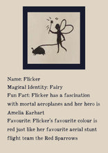 Load image into Gallery viewer, Character bio for Flicker the Fairy. Image shows the silhouette of a fairy waving a wand and walking a beetle on a leash. Bio reads as follows - Magical Identity: Fairy. Fun Fact: Flicker has a fascination with mortal aeroplanes and her hero is Amelia Earhart. Favourite: Flicker&#39;s favourite colour is red just like her favourite aerial stunt flight team the Red Sparrows.