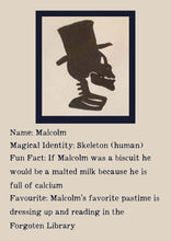 Load image into Gallery viewer, Character Bio for Malcolm. Image shows the silhouette side view of a skeletons head and shoulders, wearing a top hat. Bio reads as follows - Magical Identity: Skeleton (human). Fun Fact: If Malcolm was a biscuit he would be a malted milk because he is full of calcium. Favourite: Malcolm&#39;s favourite pastime is dressing up and reading in the Forgotten Library.