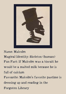 Character Bio for Malcolm. Image shows the silhouette side view of a skeletons head and shoulders, wearing a top hat. Bio reads as follows - Magical Identity: Skeleton (human). Fun Fact: If Malcolm was a biscuit he would be a malted milk because he is full of calcium. Favourite: Malcolm's favourite pastime is dressing up and reading in the Forgotten Library.