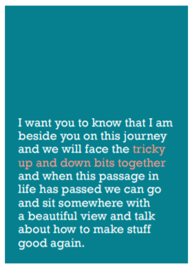 Image of front of greeting card featuring message in white text on a teal green background that reads 'I want you to know that I am beside you on this journey and we will face the tricky up and down bits together and when this passage in life has passed we can go and sit somewhere with a beautiful view and talk about how to make stuff good again.' The 'tricky up and down bits together' is printed in salmon pink.