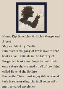 Character bio for the Trolls. Image shows the silhouette of a smiling troll with unruly hair holding up an envelope. Bio reads as follows - Name: Kip, Knobbles, Gribbles, Gorge, and Albert. Magical Identity: Trolls. Fun Fact: This gang of trolls love to read books about animals in the Library of Forgotten Books, and hope to host their own nature show aimed at all of troll-kind called Beyond the Bridge. Favourite: Their most enjoyable weekend task is redecorating the troll room with multicoloured envelopes.
