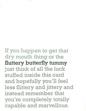 Load image into Gallery viewer, Image of front of greeting card featuring message in jade text on white background saying &#39;If you happen to get that dry mouth thing or the fluttery butterly tummy just think of all the luck stuffed inside this card and hopefully you&#39;ll feel less flittery and jittery and instead remember that you&#39;re completely totally capable and marvellous&#39;. The &#39;fluttery butterfly tummy&#39; is printed in dark green.