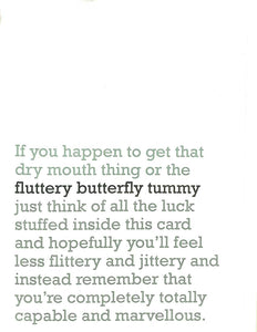 Image of front of greeting card featuring message in jade text on white background saying 'If you happen to get that dry mouth thing or the fluttery butterly tummy just think of all the luck stuffed inside this card and hopefully you'll feel less flittery and jittery and instead remember that you're completely totally capable and marvellous'. The 'fluttery butterfly tummy' is printed in dark green.