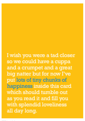 Image of front of greeting card featuring message in white text on a bright yellow background that reads 'I wish you were a tad closer so we could have a cuppa and a crumpet and a great big natter but for now I've put lots of tiny chunks of happiness inside this card which should tumble out as you read it and fill you with splendid loveliness all day long.' The 'lots of tiny chunks of happiness' is printed in blue.